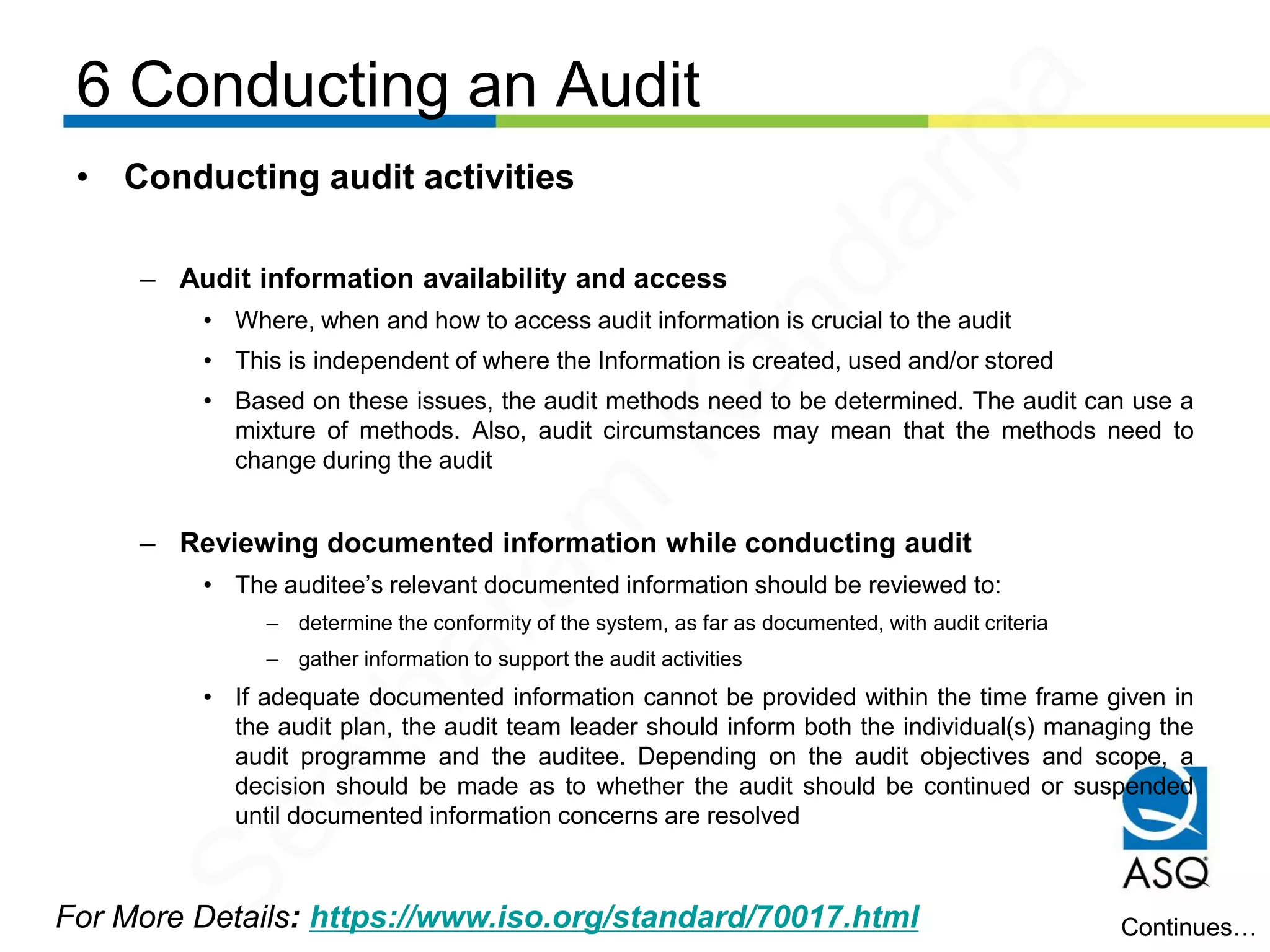 6 Conducting an Audit
For More Details: https://www.iso.org/standard/70017.html
• Conducting audit activities
– Audit information availability and access
• Where, when and how to access audit information is crucial to the audit
• This is independent of where the Information is created, used and/or stored
• Based on these issues, the audit methods need to be determined. The audit can use a
mixture of methods. Also, audit circumstances may mean that the methods need to
change during the audit
– Reviewing documented information while conducting audit
• The auditee’s relevant documented information should be reviewed to:
– determine the conformity of the system, as far as documented, with audit criteria
– gather information to support the audit activities
• If adequate documented information cannot be provided within the time frame given in
the audit plan, the audit team leader should inform both the individual(s) managing the
audit programme and the auditee. Depending on the audit objectives and scope, a
decision should be made as to whether the audit should be continued or suspended
until documented information concerns are resolved
Continues…
Seetharam
Kandarpa
 