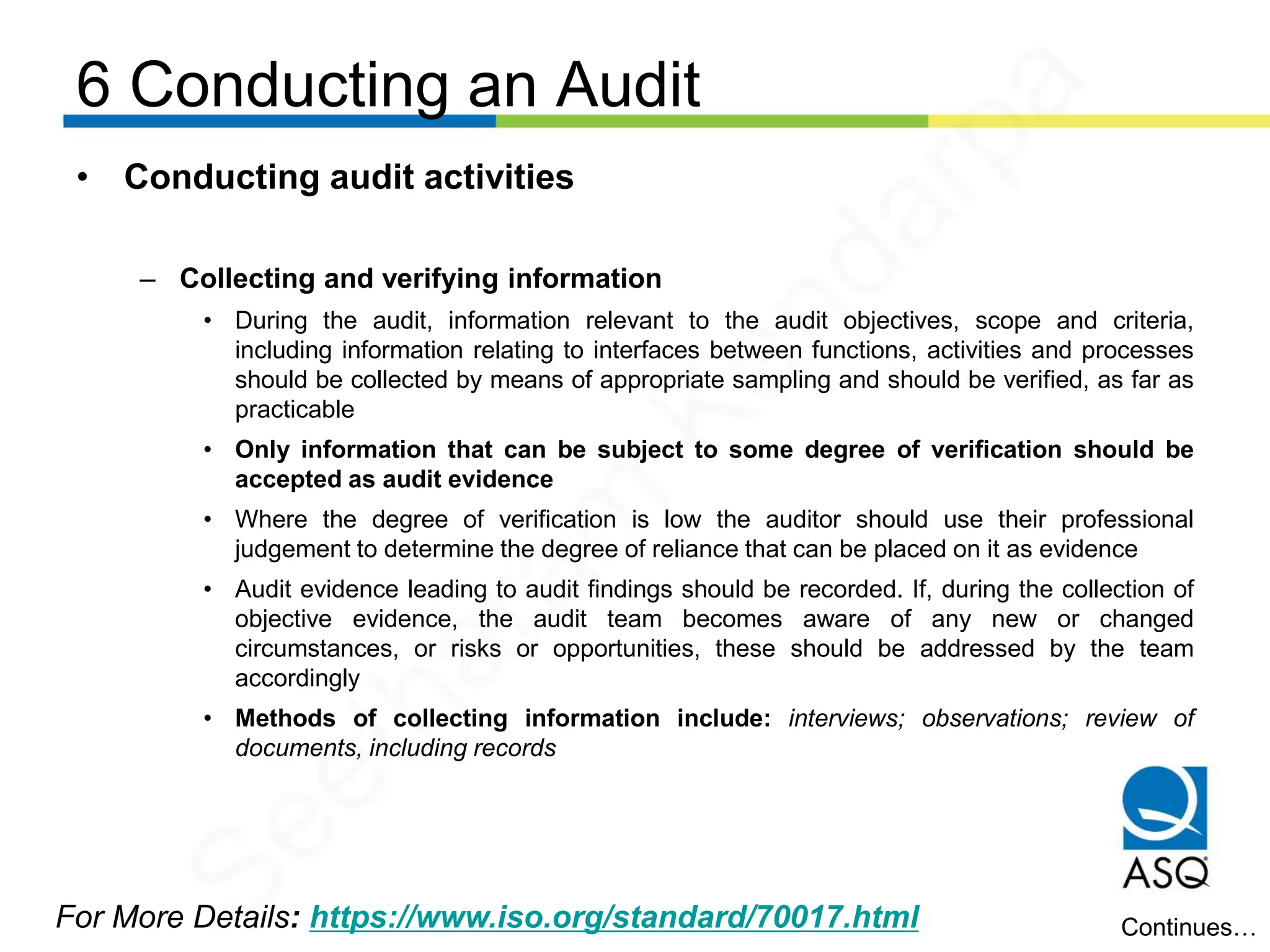 6 Conducting an Audit
For More Details: https://www.iso.org/standard/70017.html
• Conducting audit activities
– Collecting and verifying information
• During the audit, information relevant to the audit objectives, scope and criteria,
including information relating to interfaces between functions, activities and processes
should be collected by means of appropriate sampling and should be verified, as far as
practicable
• Only information that can be subject to some degree of verification should be
accepted as audit evidence
• Where the degree of verification is low the auditor should use their professional
judgement to determine the degree of reliance that can be placed on it as evidence
• Audit evidence leading to audit findings should be recorded. If, during the collection of
objective evidence, the audit team becomes aware of any new or changed
circumstances, or risks or opportunities, these should be addressed by the team
accordingly
• Methods of collecting information include: interviews; observations; review of
documents, including records
Continues…
Seetharam
Kandarpa
 