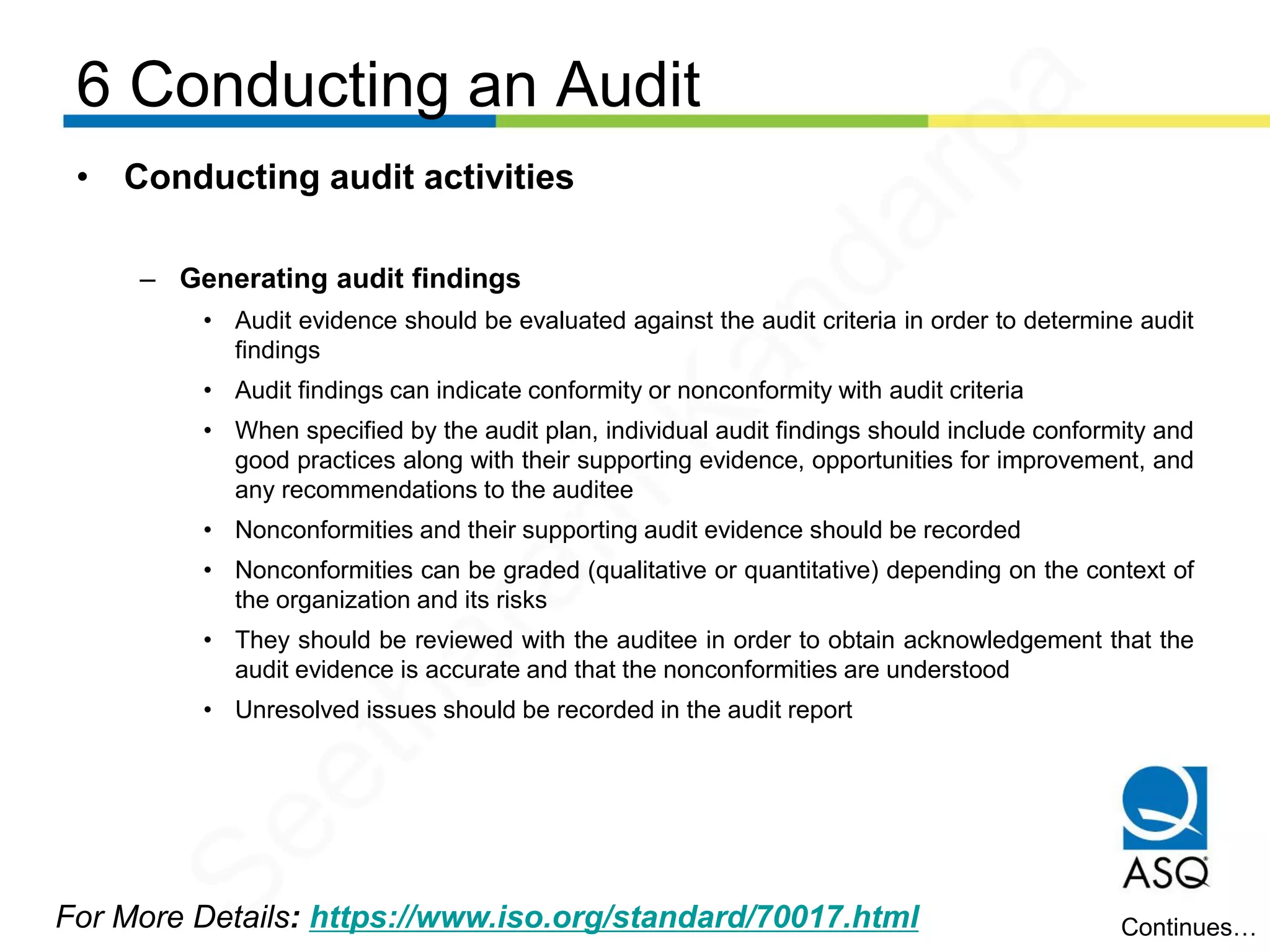 6 Conducting an Audit
For More Details: https://www.iso.org/standard/70017.html
• Conducting audit activities
– Generating audit findings
• Audit evidence should be evaluated against the audit criteria in order to determine audit
findings
• Audit findings can indicate conformity or nonconformity with audit criteria
• When specified by the audit plan, individual audit findings should include conformity and
good practices along with their supporting evidence, opportunities for improvement, and
any recommendations to the auditee
• Nonconformities and their supporting audit evidence should be recorded
• Nonconformities can be graded (qualitative or quantitative) depending on the context of
the organization and its risks
• They should be reviewed with the auditee in order to obtain acknowledgement that the
audit evidence is accurate and that the nonconformities are understood
• Unresolved issues should be recorded in the audit report
Continues…
Seetharam
Kandarpa
 