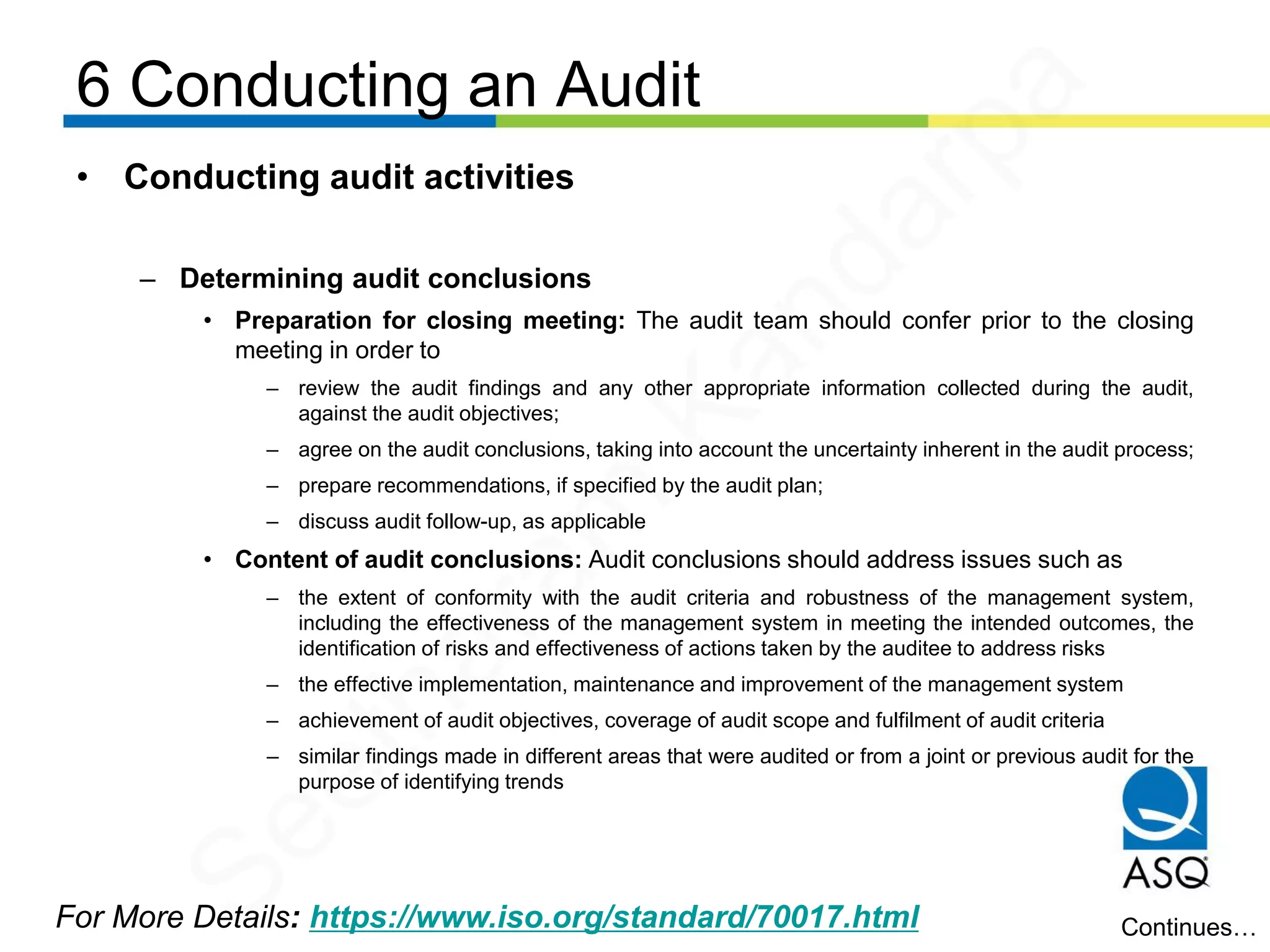 6 Conducting an Audit
For More Details: https://www.iso.org/standard/70017.html
• Conducting audit activities
– Determining audit conclusions
• Preparation for closing meeting: The audit team should confer prior to the closing
meeting in order to
– review the audit findings and any other appropriate information collected during the audit,
against the audit objectives;
– agree on the audit conclusions, taking into account the uncertainty inherent in the audit process;
– prepare recommendations, if specified by the audit plan;
– discuss audit follow-up, as applicable
• Content of audit conclusions: Audit conclusions should address issues such as
– the extent of conformity with the audit criteria and robustness of the management system,
including the effectiveness of the management system in meeting the intended outcomes, the
identification of risks and effectiveness of actions taken by the auditee to address risks
– the effective implementation, maintenance and improvement of the management system
– achievement of audit objectives, coverage of audit scope and fulfilment of audit criteria
– similar findings made in different areas that were audited or from a joint or previous audit for the
purpose of identifying trends
Continues…
Seetharam
Kandarpa
 