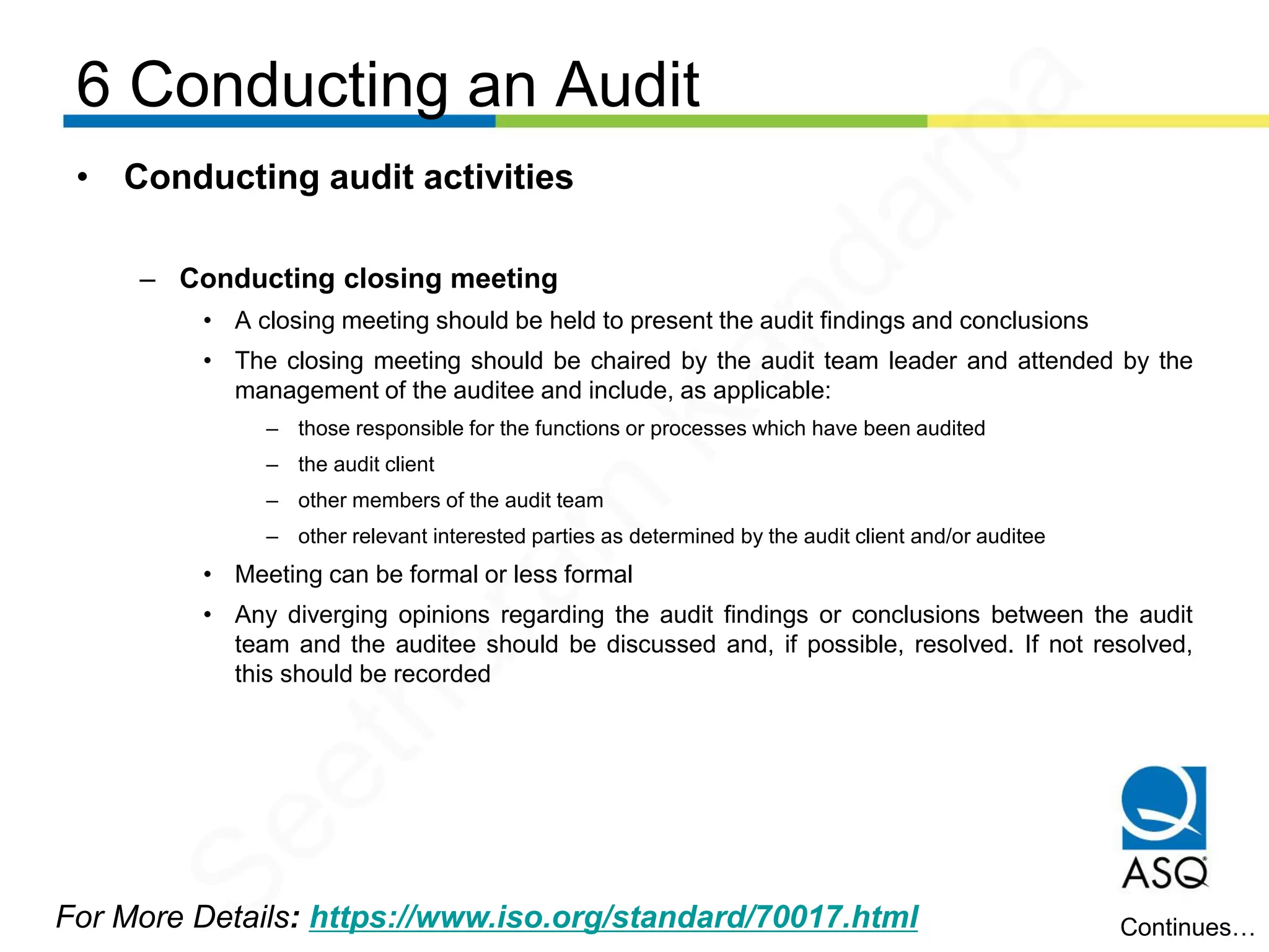 6 Conducting an Audit
For More Details: https://www.iso.org/standard/70017.html
• Conducting audit activities
– Conducting closing meeting
• A closing meeting should be held to present the audit findings and conclusions
• The closing meeting should be chaired by the audit team leader and attended by the
management of the auditee and include, as applicable:
– those responsible for the functions or processes which have been audited
– the audit client
– other members of the audit team
– other relevant interested parties as determined by the audit client and/or auditee
• Meeting can be formal or less formal
• Any diverging opinions regarding the audit findings or conclusions between the audit
team and the auditee should be discussed and, if possible, resolved. If not resolved,
this should be recorded
Continues…
Seetharam
Kandarpa
 