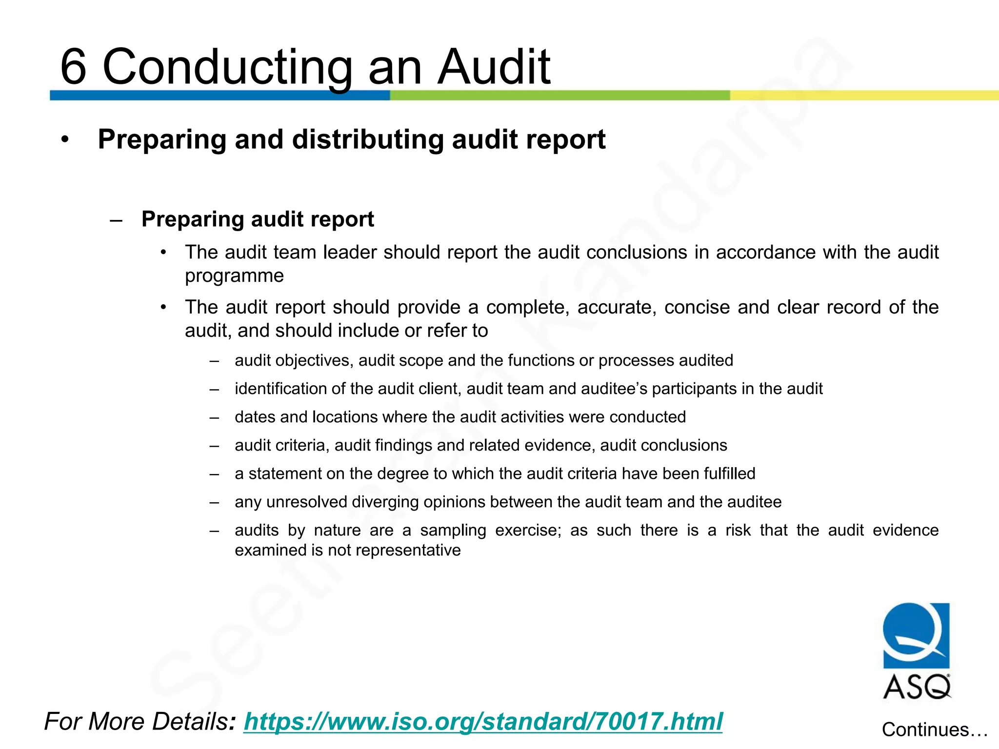 6 Conducting an Audit
For More Details: https://www.iso.org/standard/70017.html
• Preparing and distributing audit report
– Preparing audit report
• The audit team leader should report the audit conclusions in accordance with the audit
programme
• The audit report should provide a complete, accurate, concise and clear record of the
audit, and should include or refer to
– audit objectives, audit scope and the functions or processes audited
– identification of the audit client, audit team and auditee’s participants in the audit
– dates and locations where the audit activities were conducted
– audit criteria, audit findings and related evidence, audit conclusions
– a statement on the degree to which the audit criteria have been fulfilled
– any unresolved diverging opinions between the audit team and the auditee
– audits by nature are a sampling exercise; as such there is a risk that the audit evidence
examined is not representative
Continues…
Seetharam
Kandarpa
 