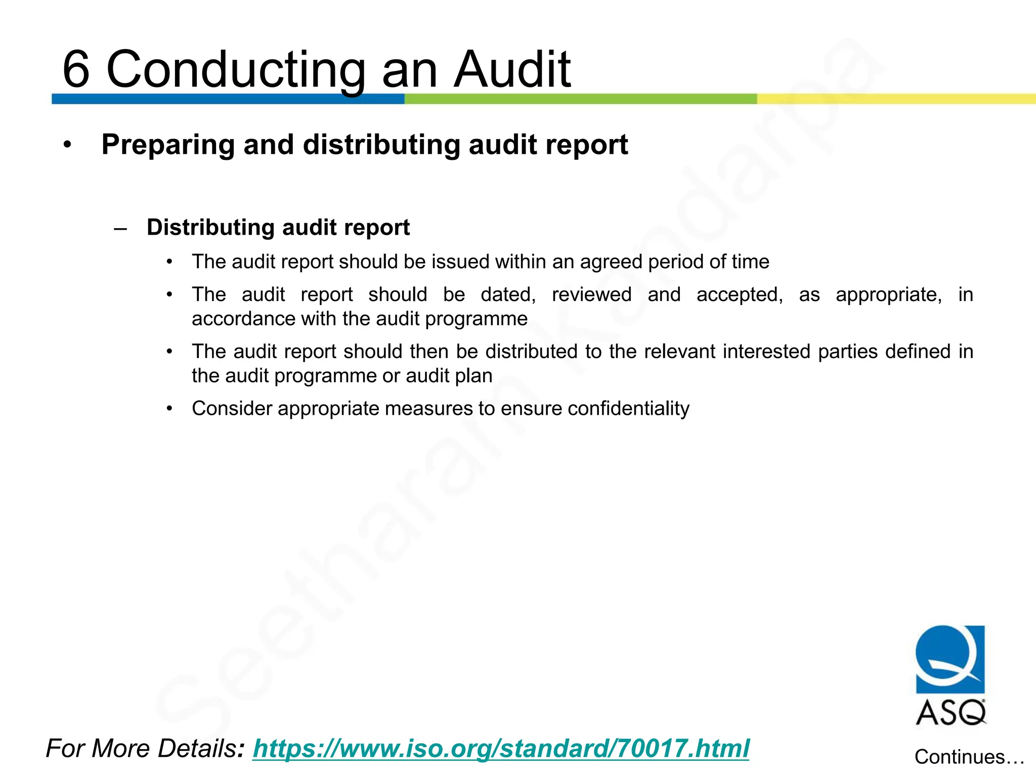 6 Conducting an Audit
For More Details: https://www.iso.org/standard/70017.html
• Preparing and distributing audit report
– Distributing audit report
• The audit report should be issued within an agreed period of time
• The audit report should be dated, reviewed and accepted, as appropriate, in
accordance with the audit programme
• The audit report should then be distributed to the relevant interested parties defined in
the audit programme or audit plan
• Consider appropriate measures to ensure confidentiality
Continues…
Seetharam
Kandarpa
 