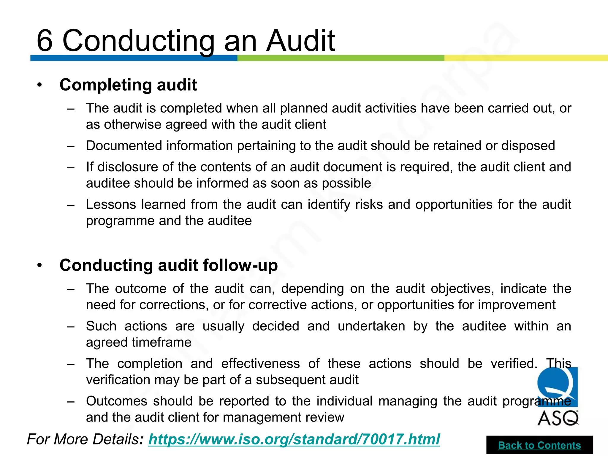 6 Conducting an Audit
For More Details: https://www.iso.org/standard/70017.html
• Completing audit
– The audit is completed when all planned audit activities have been carried out, or
as otherwise agreed with the audit client
– Documented information pertaining to the audit should be retained or disposed
– If disclosure of the contents of an audit document is required, the audit client and
auditee should be informed as soon as possible
– Lessons learned from the audit can identify risks and opportunities for the audit
programme and the auditee
• Conducting audit follow-up
– The outcome of the audit can, depending on the audit objectives, indicate the
need for corrections, or for corrective actions, or opportunities for improvement
– Such actions are usually decided and undertaken by the auditee within an
agreed timeframe
– The completion and effectiveness of these actions should be verified. This
verification may be part of a subsequent audit
– Outcomes should be reported to the individual managing the audit programme
and the audit client for management review
Back to Contents
Seetharam
Kandarpa
 
