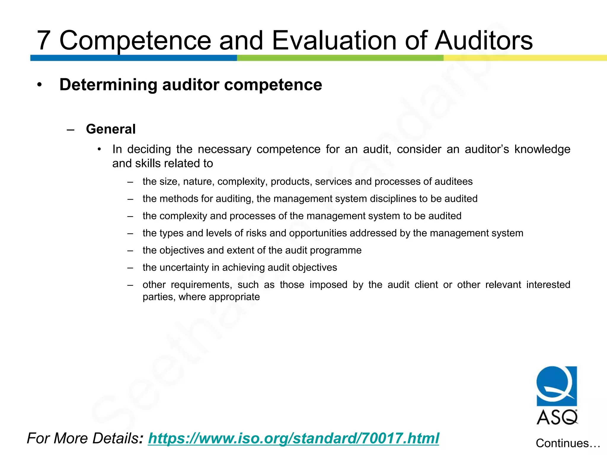 7 Competence and Evaluation of Auditors
For More Details: https://www.iso.org/standard/70017.html
• Determining auditor competence
– General
• In deciding the necessary competence for an audit, consider an auditor’s knowledge
and skills related to
– the size, nature, complexity, products, services and processes of auditees
– the methods for auditing, the management system disciplines to be audited
– the complexity and processes of the management system to be audited
– the types and levels of risks and opportunities addressed by the management system
– the objectives and extent of the audit programme
– the uncertainty in achieving audit objectives
– other requirements, such as those imposed by the audit client or other relevant interested
parties, where appropriate
Continues…
Seetharam
Kandarpa
 