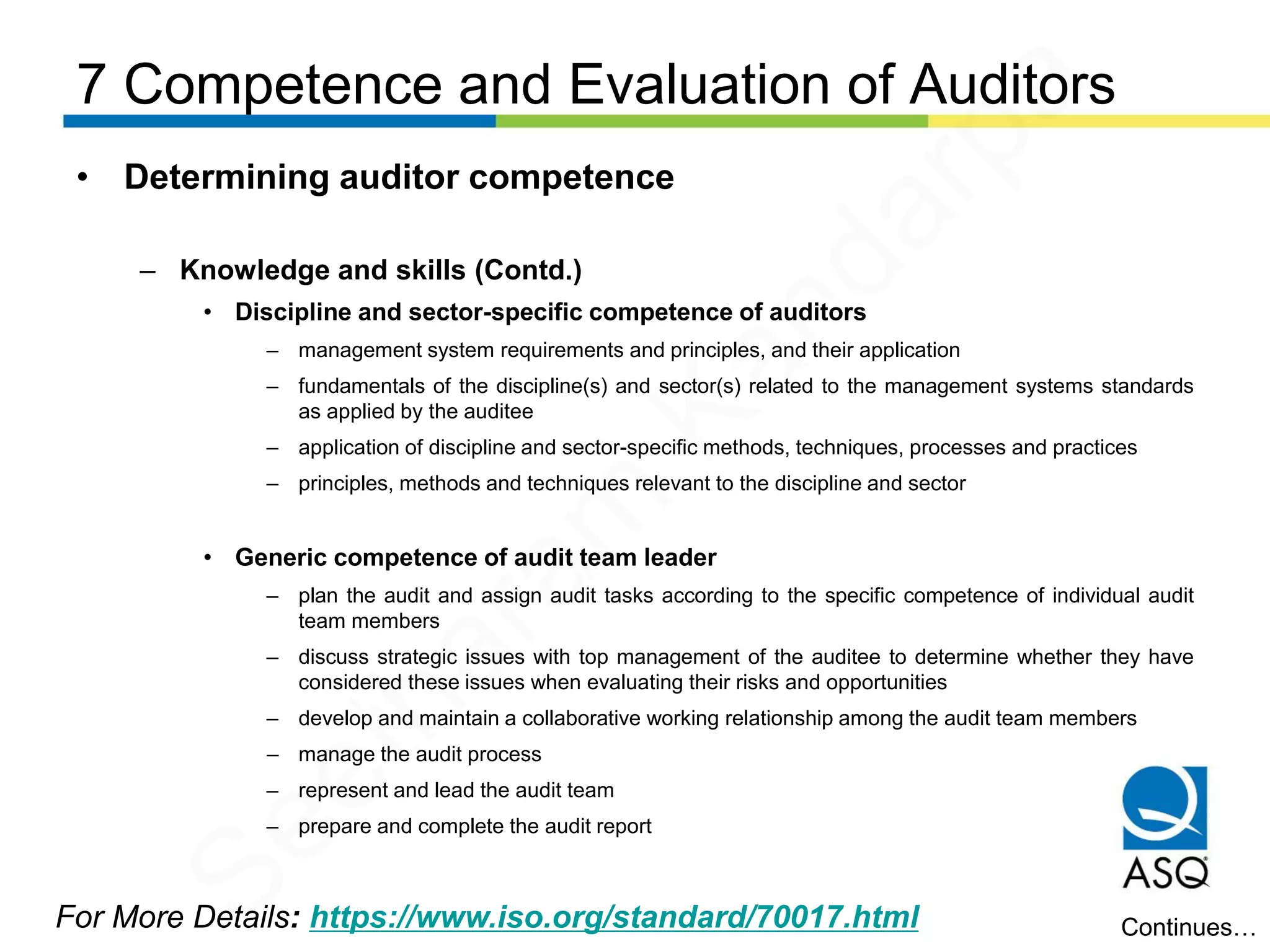 7 Competence and Evaluation of Auditors
For More Details: https://www.iso.org/standard/70017.html
• Determining auditor competence
– Knowledge and skills (Contd.)
• Discipline and sector-specific competence of auditors
– management system requirements and principles, and their application
– fundamentals of the discipline(s) and sector(s) related to the management systems standards
as applied by the auditee
– application of discipline and sector-specific methods, techniques, processes and practices
– principles, methods and techniques relevant to the discipline and sector
• Generic competence of audit team leader
– plan the audit and assign audit tasks according to the specific competence of individual audit
team members
– discuss strategic issues with top management of the auditee to determine whether they have
considered these issues when evaluating their risks and opportunities
– develop and maintain a collaborative working relationship among the audit team members
– manage the audit process
– represent and lead the audit team
– prepare and complete the audit report
Continues…
Seetharam
Kandarpa
 