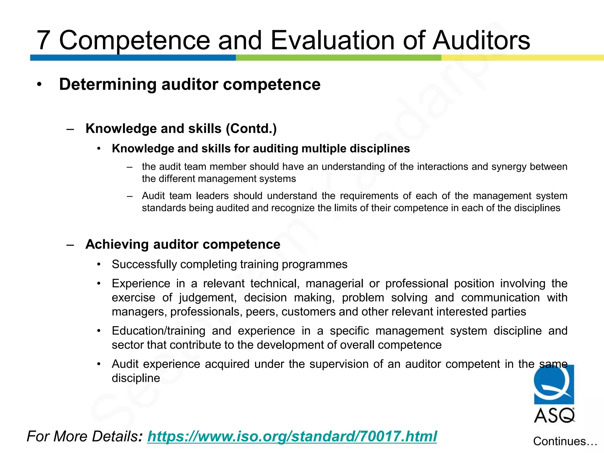7 Competence and Evaluation of Auditors
For More Details: https://www.iso.org/standard/70017.html
• Determining auditor competence
– Knowledge and skills (Contd.)
• Knowledge and skills for auditing multiple disciplines
– the audit team member should have an understanding of the interactions and synergy between
the different management systems
– Audit team leaders should understand the requirements of each of the management system
standards being audited and recognize the limits of their competence in each of the disciplines
– Achieving auditor competence
• Successfully completing training programmes
• Experience in a relevant technical, managerial or professional position involving the
exercise of judgement, decision making, problem solving and communication with
managers, professionals, peers, customers and other relevant interested parties
• Education/training and experience in a specific management system discipline and
sector that contribute to the development of overall competence
• Audit experience acquired under the supervision of an auditor competent in the same
discipline
Continues…
Seetharam
Kandarpa
 