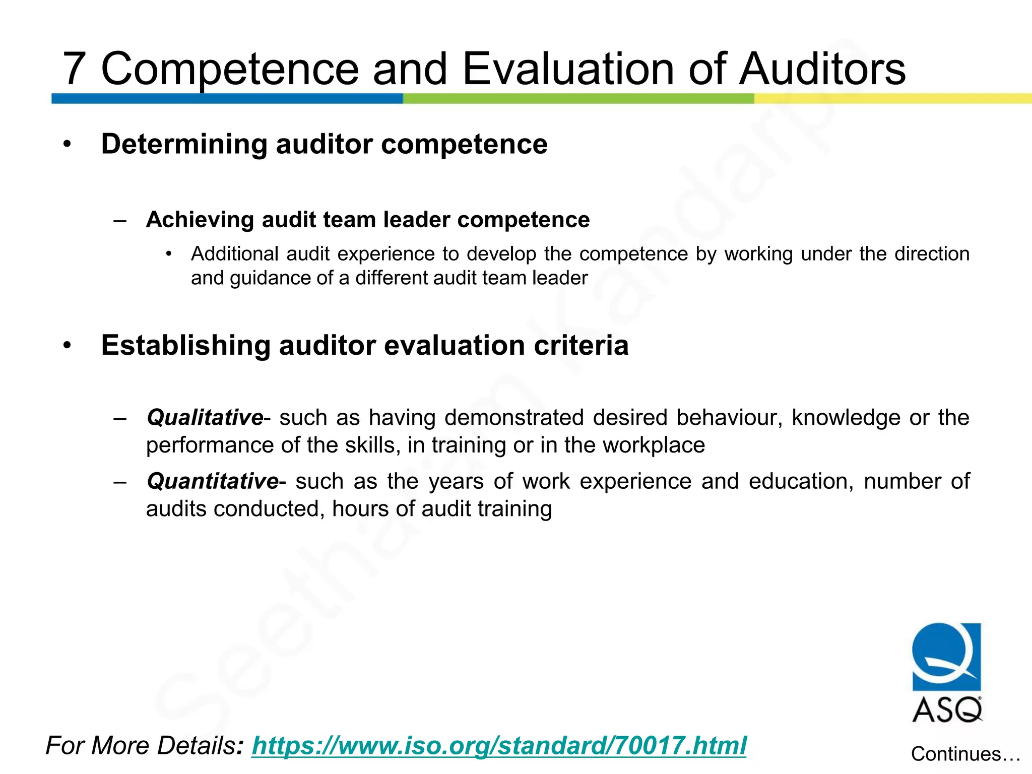 7 Competence and Evaluation of Auditors
For More Details: https://www.iso.org/standard/70017.html
• Determining auditor competence
– Achieving audit team leader competence
• Additional audit experience to develop the competence by working under the direction
and guidance of a different audit team leader
• Establishing auditor evaluation criteria
– Qualitative- such as having demonstrated desired behaviour, knowledge or the
performance of the skills, in training or in the workplace
– Quantitative- such as the years of work experience and education, number of
audits conducted, hours of audit training
Continues…
Seetharam
Kandarpa
 