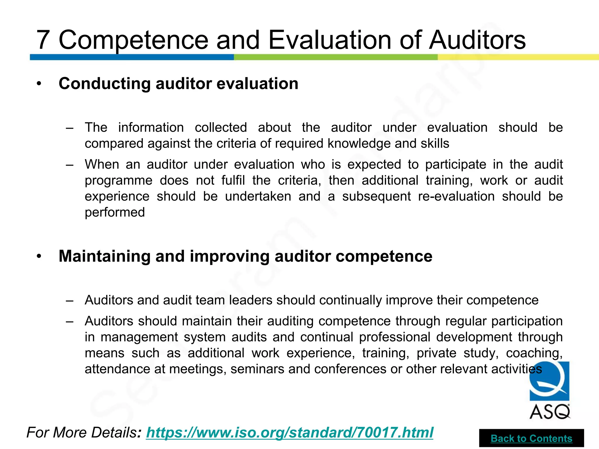 7 Competence and Evaluation of Auditors
For More Details: https://www.iso.org/standard/70017.html
• Conducting auditor evaluation
– The information collected about the auditor under evaluation should be
compared against the criteria of required knowledge and skills
– When an auditor under evaluation who is expected to participate in the audit
programme does not fulfil the criteria, then additional training, work or audit
experience should be undertaken and a subsequent re-evaluation should be
performed
• Maintaining and improving auditor competence
– Auditors and audit team leaders should continually improve their competence
– Auditors should maintain their auditing competence through regular participation
in management system audits and continual professional development through
means such as additional work experience, training, private study, coaching,
attendance at meetings, seminars and conferences or other relevant activities
Back to Contents
Seetharam
Kandarpa
 