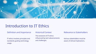 IT ethics involves principles and
standards guiding technology
usage.
Definition and Importance
Introduction to IT Ethics
Relevance to Stakeholders
The evolution of IT ethics
influenced by tech advancements
and challenges.
Various stakeholders must be
aware of ethical implications.
Historical Context
 