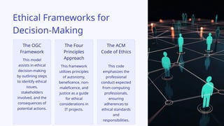 This framework
utilizes principles
of autonomy,
beneficence, non-
maleficence, and
justice as a guide
for ethical
considerations in
IT projects.
This code
emphasizes the
professional
conduct expected
from computing
professionals,
ensuring
adherences to
ethical standards
and
responsibilities.
This model
assists in ethical
decision-making
by outlining steps
to identify ethical
issues,
stakeholders
involved, and the
consequences of
potential actions.
The ACM
Code of Ethics
The Four
Principles
Approach
Ethical Frameworks for
Decision-Making
The OGC
Framework
 