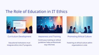 Fostering an ethical culture within
organizations is vital.
Curriculum Development
Continuous training on ethical
guidelines helps professionals
stay informed.
Awareness and Training
Educational institutions must
integrate ethics into IT programs.
Promoting Ethical Culture
The Role of Education in IT Ethics
 