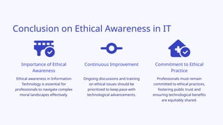 Conclusion on Ethical Awareness in IT
Ongoing discussions and training
on ethical issues should be
prioritized to keep pace with
technological advancements.
Importance of Ethical
Awareness
Commitment to Ethical
Practice
Continuous Improvement
Professionals must remain
committed to ethical practices,
fostering public trust and
ensuring technological benefits
are equitably shared.
Ethical awareness in Information
Technology is essential for
professionals to navigate complex
moral landscapes effectively.
 