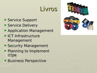 Livros
Livros
► Service Support
Service Support
► Service Delivery
Service Delivery
► Application Management
Application Management
► ICT Infrastructure
ICT Infrastructure
Management
Management
► Security Management
Security Management
► Planning to Implement
Planning to Implement
ITSM
ITSM
► Business Perspective
Business Perspective
 