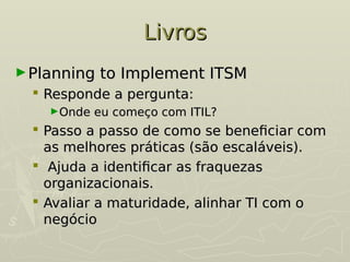 Livros
Livros
►Planning to Implement ITSM
Planning to Implement ITSM
 Responde a pergunta:
Responde a pergunta:
►Onde eu começo com ITIL?
Onde eu começo com ITIL?
 Passo a passo de como se beneficiar com
Passo a passo de como se beneficiar com
as melhores práticas (são escaláveis).
as melhores práticas (são escaláveis).
 Ajuda a identificar as fraquezas
Ajuda a identificar as fraquezas
organizacionais.
organizacionais.
 Avaliar a maturidade, alinhar TI com o
Avaliar a maturidade, alinhar TI com o
negócio
negócio
 