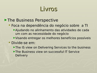 Livros
Livros
►The Business Perspective
The Business Perspective
 Foca na dependência do negócio sobre a TI
Foca na dependência do negócio sobre a TI
►Ajudando no alinhamento das atividades de cada
Ajudando no alinhamento das atividades de cada
um com as necessidade do negócio
um com as necessidade do negócio
►Visando entregar os melhores benefícios possíveis
Visando entregar os melhores benefícios possíveis
 Divide-se em:
Divide-se em:
►The IS view on Delivering Services to the business
The IS view on Delivering Services to the business
►The Business view on successful IT Service
The Business view on successful IT Service
Delivery
Delivery
 