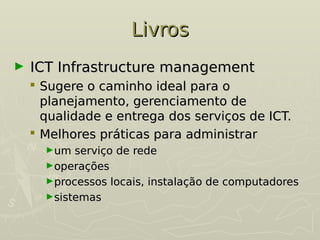 Livros
Livros
► ICT Infrastructure management
ICT Infrastructure management
 Sugere o caminho ideal para o
Sugere o caminho ideal para o
planejamento, gerenciamento de
planejamento, gerenciamento de
qualidade e entrega dos serviços de ICT.
qualidade e entrega dos serviços de ICT.
 Melhores práticas para administrar
Melhores práticas para administrar
►um serviço de rede
um serviço de rede
►operações
operações
►processos locais, instalação de computadores
processos locais, instalação de computadores
►sistemas
sistemas
 