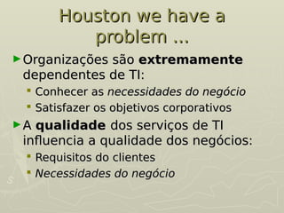 Houston we have a
Houston we have a
problem ...
problem ...
►Organizações são
Organizações são extremamente
extremamente
dependentes de TI:
dependentes de TI:
 Conhecer as
Conhecer as necessidades do negócio
necessidades do negócio
 Satisfazer os objetivos corporativos
Satisfazer os objetivos corporativos
►A
A qualidade
qualidade dos serviços de TI
dos serviços de TI
influencia a qualidade dos negócios:
influencia a qualidade dos negócios:
 Requisitos do clientes
Requisitos do clientes
 Necessidades do negócio
Necessidades do negócio
 