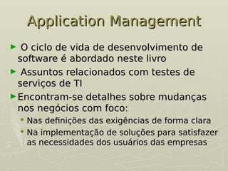 Application Management
Application Management
► O ciclo de vida de desenvolvimento de
O ciclo de vida de desenvolvimento de
software é abordado neste livro
software é abordado neste livro
► Assuntos relacionados com testes de
Assuntos relacionados com testes de
serviços de TI
serviços de TI
►Encontram-se detalhes sobre mudanças
Encontram-se detalhes sobre mudanças
nos negócios com foco:
nos negócios com foco:
 Nas definições das exigências de forma clara
Nas definições das exigências de forma clara
 Na implementação de soluções para satisfazer
Na implementação de soluções para satisfazer
as necessidades dos usuários das empresas
as necessidades dos usuários das empresas
 