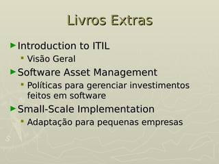 Livros Extras
Livros Extras
►Introduction to ITIL
Introduction to ITIL
 Visão Geral
Visão Geral
►Software Asset Management
Software Asset Management
 Políticas para gerenciar investimentos
Políticas para gerenciar investimentos
feitos em software
feitos em software
►Small-Scale Implementation
Small-Scale Implementation
 Adaptação para pequenas empresas
Adaptação para pequenas empresas
 