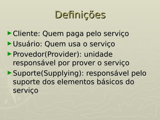 Definições
Definições
►Cliente: Quem paga pelo serviço
Cliente: Quem paga pelo serviço
►Usuário: Quem usa o serviço
Usuário: Quem usa o serviço
►Provedor(Provider): unidade
Provedor(Provider): unidade
responsável por prover o serviço
responsável por prover o serviço
►Suporte(Supplying): responsável pelo
Suporte(Supplying): responsável pelo
suporte dos elementos básicos do
suporte dos elementos básicos do
serviço
serviço
 