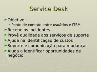 Service Desk
Service Desk
►Objetivo:
Objetivo:
 Ponto de contato entre usuários e ITSM
Ponto de contato entre usuários e ITSM
►Recebe os incidentes
Recebe os incidentes
►Provê qualidade aos serviços de suporte
Provê qualidade aos serviços de suporte
►Ajuda na identificação de custos
Ajuda na identificação de custos
►Suporte e comunicação para mudanças
Suporte e comunicação para mudanças
►Ajuda a identificar oportunidades de
Ajuda a identificar oportunidades de
negócio
negócio
 