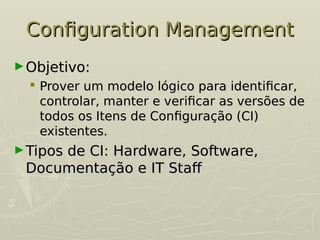 Configuration Management
Configuration Management
►Objetivo:
Objetivo:
 Prover um modelo lógico para identificar,
Prover um modelo lógico para identificar,
controlar, manter e verificar as versões de
controlar, manter e verificar as versões de
todos os Itens de Configuração (CI)
todos os Itens de Configuração (CI)
existentes.
existentes.
►Tipos de CI: Hardware, Software,
Tipos de CI: Hardware, Software,
Documentação e IT Staf
Documentação e IT Staf
 
