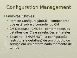Configuration Management
Configuration Management
►Palavras Chaves:
Palavras Chaves:
 Item de Configuração(CI) – componente
Item de Configuração(CI) – componente
que está sobre o controle do CM
que está sobre o controle do CM
 CM Database (CMDB) – contém todos os
CM Database (CMDB) – contém todos os
detalhes das CIs e as relações entre eles
detalhes das CIs e as relações entre eles
 Baseline – SNAPSHOT – a configuração
Baseline – SNAPSHOT – a configuração
(estrutura e detalhes) de um produto ou
(estrutura e detalhes) de um produto ou
serviço em um determinado momento de
serviço em um determinado momento de
tempo
tempo
 