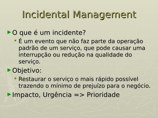 Incidental Management
Incidental Management
►O que é um incidente?
O que é um incidente?
 É um evento que não faz parte da operação
É um evento que não faz parte da operação
padrão de um serviço, que pode causar uma
padrão de um serviço, que pode causar uma
interrupção ou redução na qualidade do
interrupção ou redução na qualidade do
serviço.
serviço.
►Objetivo:
Objetivo:
 Restaurar o serviço o mais rápido possível
Restaurar o serviço o mais rápido possível
trazendo o mínimo de prejuízo para o negócio.
trazendo o mínimo de prejuízo para o negócio.
►Impacto, Urgência => Prioridade
Impacto, Urgência => Prioridade
 