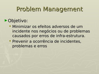 Problem Management
Problem Management
►Objetivo:
Objetivo:
 Minimizar os efeitos adversos de um
Minimizar os efeitos adversos de um
incidente nos negócios ou de problemas
incidente nos negócios ou de problemas
causados por erros de infra-estrutura.
causados por erros de infra-estrutura.
 Prevenir a ocorrência de incidentes,
Prevenir a ocorrência de incidentes,
problemas e erros
problemas e erros
 