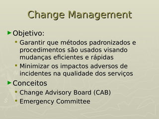 Change Management
Change Management
►Objetivo:
Objetivo:
 Garantir que métodos padronizados e
Garantir que métodos padronizados e
procedimentos são usados visando
procedimentos são usados visando
mudanças eficientes e rápidas
mudanças eficientes e rápidas
 Minimizar os impactos adversos de
Minimizar os impactos adversos de
incidentes na qualidade dos serviços
incidentes na qualidade dos serviços
►Conceitos
Conceitos
 Change Advisory Board (CAB)
Change Advisory Board (CAB)
 Emergency Committee
Emergency Committee
 