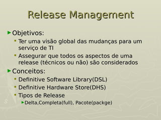 Release Management
Release Management
►Objetivos:
Objetivos:
 Ter uma visão global das mudanças para um
Ter uma visão global das mudanças para um
serviço de TI
serviço de TI
 Assegurar que todos os aspectos de uma
Assegurar que todos os aspectos de uma
release (técnicos ou não) são considerados
release (técnicos ou não) são considerados
►Conceitos:
Conceitos:
 Definitive Software Library(DSL)
Definitive Software Library(DSL)
 Definitive Hardware Store(DHS)
Definitive Hardware Store(DHS)
 Tipos de Release
Tipos de Release
►Delta,Completa(full), Pacote(packge)
Delta,Completa(full), Pacote(packge)
 