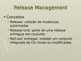 Release Management
Release Management
►Conceitos
Conceitos
 Release: coleção de mudanças
Release: coleção de mudanças
autorizadas
autorizadas
 Release Unit: parte de uma release
Release Unit: parte de uma release
entregue em conjunto
entregue em conjunto
 Roll-out: entregar, instalar um conjunto
Roll-out: entregar, instalar um conjunto
integrado de CIs novas ou modificadas.
integrado de CIs novas ou modificadas.
 