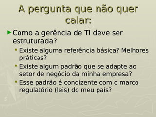 A pergunta que não quer
A pergunta que não quer
calar:
calar:
►Como a gerência de TI deve ser
Como a gerência de TI deve ser
estruturada?
estruturada?
 Existe alguma referência básica? Melhores
Existe alguma referência básica? Melhores
práticas?
práticas?
 Existe algum padrão que se adapte ao
Existe algum padrão que se adapte ao
setor de negócio da minha empresa?
setor de negócio da minha empresa?
 Esse padrão é condizente com o marco
Esse padrão é condizente com o marco
regulatório (leis) do meu país?
regulatório (leis) do meu país?
 
