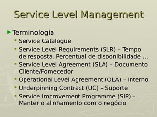 Service Level Management
Service Level Management
►Terminologia
Terminologia
 Service Catalogue
Service Catalogue
 Service Level Requirements (SLR) – Tempo
Service Level Requirements (SLR) – Tempo
de resposta, Percentual de disponibilidade ...
de resposta, Percentual de disponibilidade ...
 Service Level Agreement (SLA) – Documento
Service Level Agreement (SLA) – Documento
Cliente/Fornecedor
Cliente/Fornecedor
 Operational Level Agreement (OLA) – Interno
Operational Level Agreement (OLA) – Interno
 Underpinning Contract (UC) – Suporte
Underpinning Contract (UC) – Suporte
 Service Improvement Programme (SIP) –
Service Improvement Programme (SIP) –
Manter o alinhamento com o negócio
Manter o alinhamento com o negócio
 