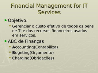 Financial Management for IT
Financial Management for IT
Services
Services
►Objetivo:
Objetivo:
 Gerenciar o custo efetivo de todos os bens
Gerenciar o custo efetivo de todos os bens
de TI e dos recursos financeiros usados
de TI e dos recursos financeiros usados
em serviços.
em serviços.
►ABC de Finanças
ABC de Finanças
 A
Accounting(Contabiliza)
ccounting(Contabiliza)
 B
Bugeting(Orçamento)
ugeting(Orçamento)
 C
Charging(Obrigações)
harging(Obrigações)
 