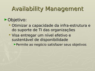 Availability Management
Availability Management
►Objetivo:
Objetivo:
 Otimizar a capacidade da infra-estrutura e
Otimizar a capacidade da infra-estrutura e
do suporte de TI das organizações
do suporte de TI das organizações
 Visa entregar um nível efetivo e
Visa entregar um nível efetivo e
sustentável de disponibilidade
sustentável de disponibilidade
►Permite ao negócio satisfazer seus objetivos
Permite ao negócio satisfazer seus objetivos
 