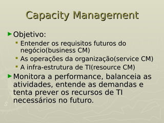 Capacity Management
Capacity Management
►Objetivo:
Objetivo:
 Entender os requisitos futuros do
Entender os requisitos futuros do
negócio(business CM)
negócio(business CM)
 As operações da organização(service CM)
As operações da organização(service CM)
 A infra-estrutura de TI(resource CM)
A infra-estrutura de TI(resource CM)
►Monitora a performance, balanceia as
Monitora a performance, balanceia as
atividades, entende as demandas e
atividades, entende as demandas e
tenta prever os recursos de TI
tenta prever os recursos de TI
necessários no futuro.
necessários no futuro.
 