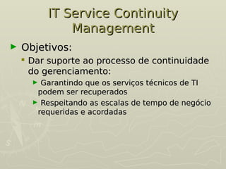 IT Service Continuity
IT Service Continuity
Management
Management
► Objetivos:
Objetivos:
 Dar suporte ao processo de continuidade
Dar suporte ao processo de continuidade
do gerenciamento:
do gerenciamento:
► Garantindo que os serviços técnicos de TI
Garantindo que os serviços técnicos de TI
podem ser recuperados
podem ser recuperados
► Respeitando as escalas de tempo de negócio
Respeitando as escalas de tempo de negócio
requeridas e acordadas
requeridas e acordadas
 