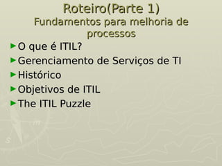 Roteiro(Parte 1)
Roteiro(Parte 1)
Fundamentos para melhoria de
Fundamentos para melhoria de
processos
processos
►O que é ITIL?
O que é ITIL?
►Gerenciamento de Serviços de TI
Gerenciamento de Serviços de TI
►Histórico
Histórico
►Objetivos de ITIL
Objetivos de ITIL
►The ITIL Puzzle
The ITIL Puzzle
 