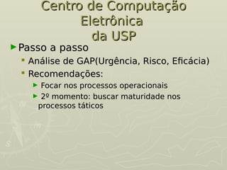 Centro de Computação
Centro de Computação
Eletrônica
Eletrônica
da USP
da USP
►Passo a passo
Passo a passo
 Análise de GAP(Urgência, Risco, Eficácia)
Análise de GAP(Urgência, Risco, Eficácia)
 Recomendações:
Recomendações:
► Focar nos processos operacionais
Focar nos processos operacionais
► 2º momento: buscar maturidade nos
2º momento: buscar maturidade nos
processos táticos
processos táticos
 
