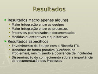 Resultados
Resultados
► Resultados Macro(apenas alguns)
Resultados Macro(apenas alguns)
 Maior integração entre as equipes
Maior integração entre as equipes
 Maior integração entre os processos
Maior integração entre os processos
 Processos padronizados e documentados
Processos padronizados e documentados
 Medidas quantitativas e qualitativas
Medidas quantitativas e qualitativas
► Resultados Específicos
Resultados Específicos
 Envolvimento da Equipe com a Filosofia ITIL
Envolvimento da Equipe com a Filosofia ITIL
 Trabalhar de forma proativa (Gerência de
Trabalhar de forma proativa (Gerência de
Problemas), minimizando a ocorrência de incidentes
Problemas), minimizando a ocorrência de incidentes
 Disseminação do conhecimento sobre a importância
Disseminação do conhecimento sobre a importância
da documentação dos Processos
da documentação dos Processos
 