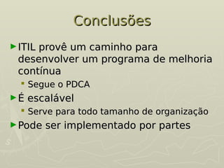 Conclusões
Conclusões
►ITIL provê um caminho para
ITIL provê um caminho para
desenvolver um programa de melhoria
desenvolver um programa de melhoria
contínua
contínua
 Segue o PDCA
Segue o PDCA
►É escalável
É escalável
 Serve para todo tamanho de organização
Serve para todo tamanho de organização
►Pode ser implementado por partes
Pode ser implementado por partes
 