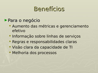 Benefícios
Benefícios
►Para o negócio
Para o negócio
 Aumento das métricas e gerenciamento
efetivo
 Informação sobre linhas de serviços
 Regras e responsabilidades claras
 Visão clara da capacidade de TI
 Melhoria dos processos
 