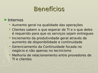 Benefícios
Benefícios
► Internos
Internos
 Aumento geral na qualidade das operações
 Clientes sabem o que esperar de TI e o que deles
é requerido para que os serviços sejam entregues
 Incremento da produtividade geral através de
aumento de disponibilidade e continuidade
 Gerenciamento da Continuidade focada no
negócio e não apenas no tecnicismo
 Melhoria de relacionamento entre provedores de
TI e clientes
 