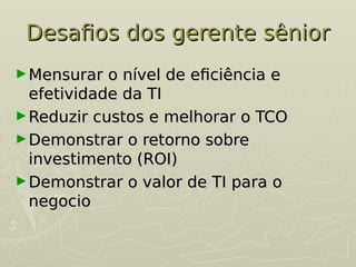 Desafios dos gerente sênior
Desafios dos gerente sênior
►Mensurar o nível de eficiência e
Mensurar o nível de eficiência e
efetividade da TI
efetividade da TI
►Reduzir custos e melhorar o TCO
Reduzir custos e melhorar o TCO
►Demonstrar o retorno sobre
Demonstrar o retorno sobre
investimento (ROI)
investimento (ROI)
►Demonstrar o valor de TI para o
Demonstrar o valor de TI para o
negocio
negocio
 
