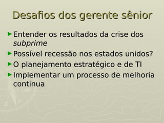 Desafios dos gerente sênior
Desafios dos gerente sênior
►Entender os resultados da crise dos
Entender os resultados da crise dos
subprime
subprime
►Possível recessão nos estados unidos?
Possível recessão nos estados unidos?
►O planejamento estratégico e de TI
O planejamento estratégico e de TI
►Implementar um processo de melhoria
Implementar um processo de melhoria
continua
continua
 