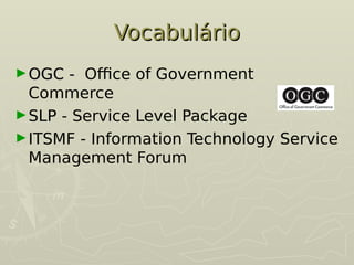 Vocabulário
Vocabulário
►OGC -
OGC - Office of Government
Commerce
►SLP - Service Level Package
►ITSMF - Information Technology Service
Management Forum
 