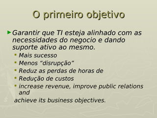 O primeiro objetivo
O primeiro objetivo
►Garantir que TI esteja alinhado com as
Garantir que TI esteja alinhado com as
necessidades do negocio e dando
necessidades do negocio e dando
suporte ativo ao mesmo.
suporte ativo ao mesmo.
 Mais sucesso
Mais sucesso
 Menos “disrupção”
Menos “disrupção”
 Reduz as perdas de horas de
Reduz as perdas de horas de
 Redução de custos
Redução de custos
 increase revenue, improve public relations
and
achieve its business objectives.
 
