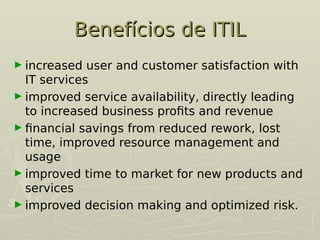 Benefícios de ITIL
Benefícios de ITIL
► increased user and customer satisfaction with
IT services
► improved service availability, directly leading
to increased business profits and revenue
► financial savings from reduced rework, lost
time, improved resource management and
usage
► improved time to market for new products and
services
► improved decision making and optimized risk.
 